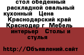 стол обеденный раскладной овальный кухонный › Цена ­ 16 000 - Краснодарский край, Краснодар г. Мебель, интерьер » Столы и стулья   